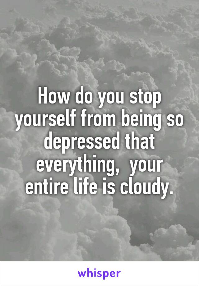 How do you stop yourself from being so depressed that everything,  your entire life is cloudy.