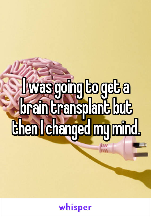 I was going to get a brain transplant but then I changed my mind.