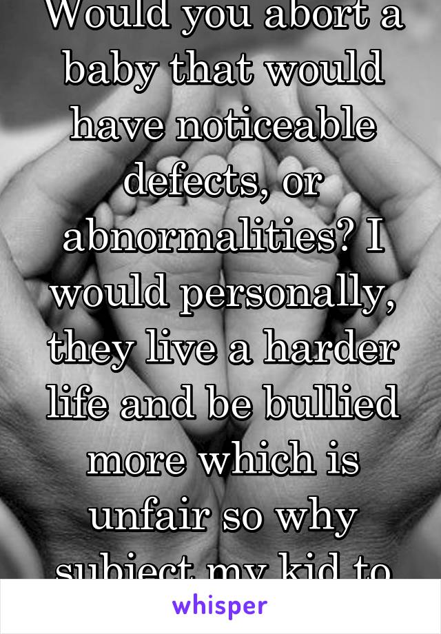 Would you abort a baby that would have noticeable defects, or abnormalities? I would personally, they live a harder life and be bullied more which is unfair so why subject my kid to that.