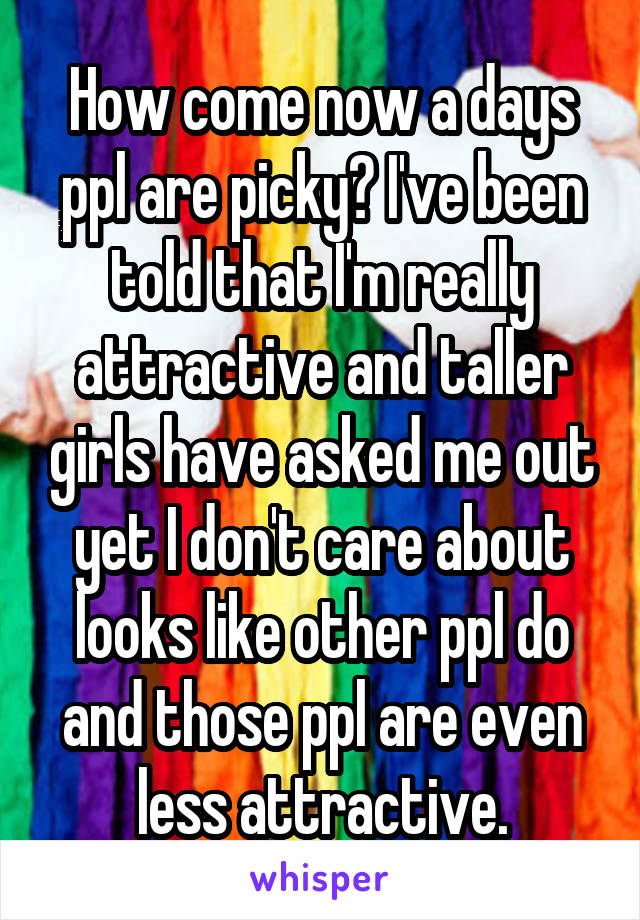 How come now a days ppl are picky? I've been told that I'm really attractive and taller girls have asked me out yet I don't care about looks like other ppl do and those ppl are even less attractive.