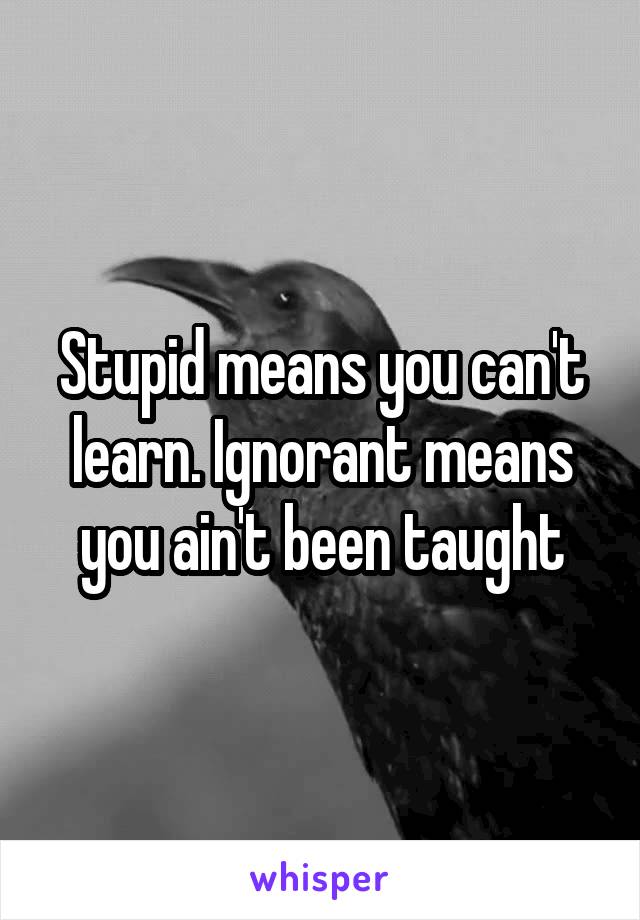 Stupid means you can't learn. Ignorant means you ain't been taught