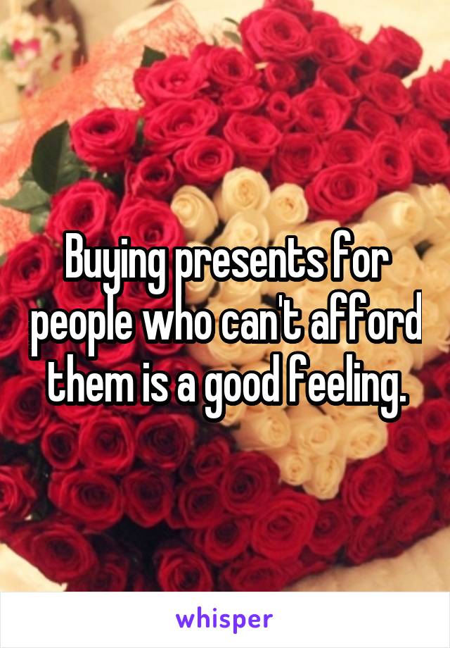 Buying presents for people who can't afford them is a good feeling.