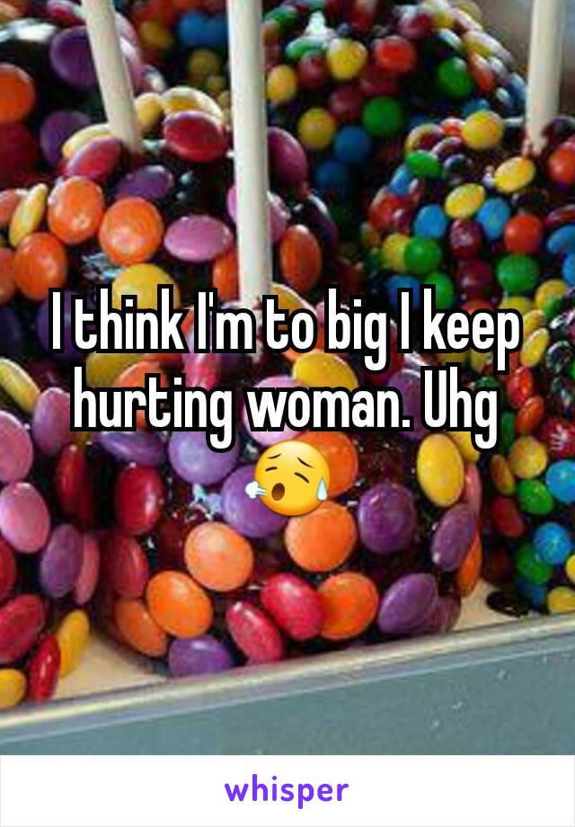 I think I'm to big I keep hurting woman. Uhg😥