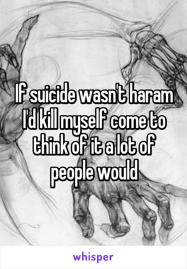 If suicide wasn't haram I'd kill myself come to think of it a lot of people would