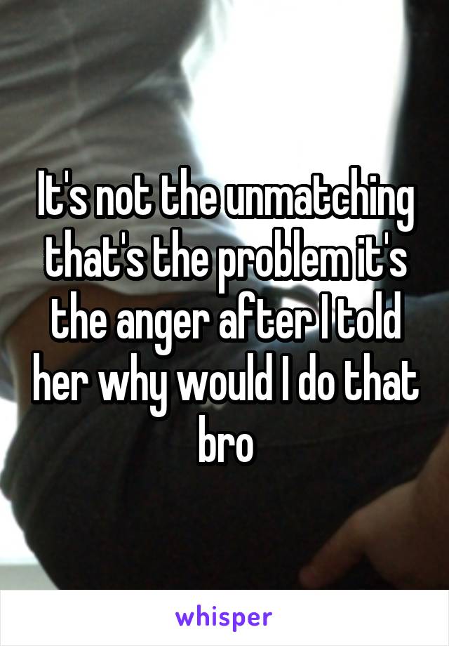 It's not the unmatching that's the problem it's the anger after I told her why would I do that bro