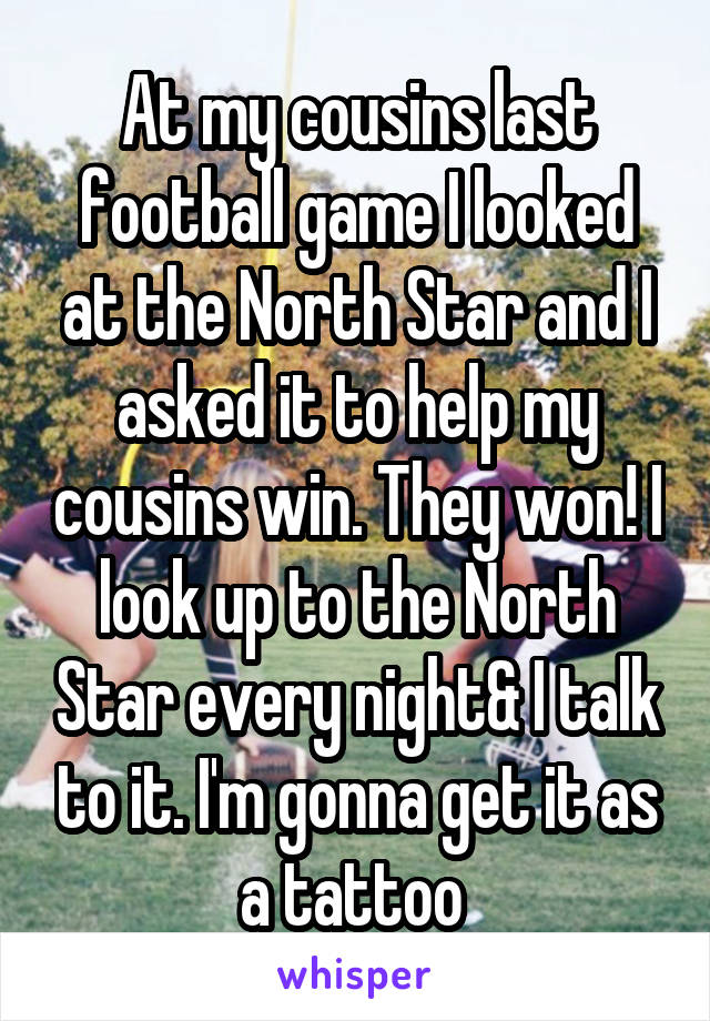 At my cousins last football game I looked at the North Star and I asked it to help my cousins win. They won! I look up to the North Star every night& I talk to it. I'm gonna get it as a tattoo 