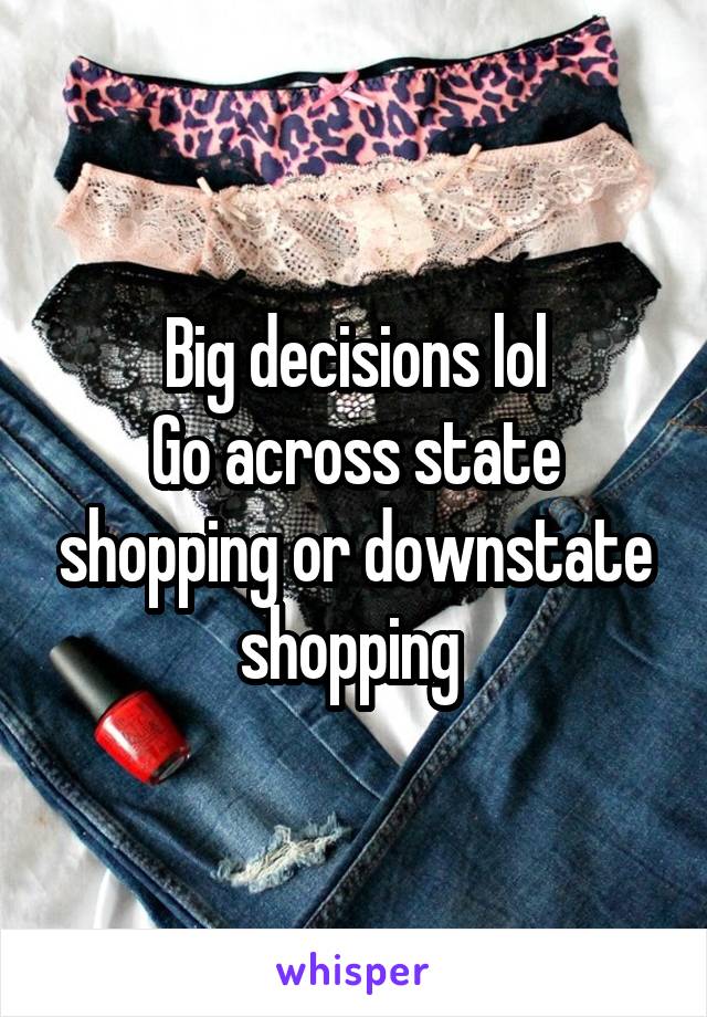 Big decisions lol
Go across state shopping or downstate shopping 