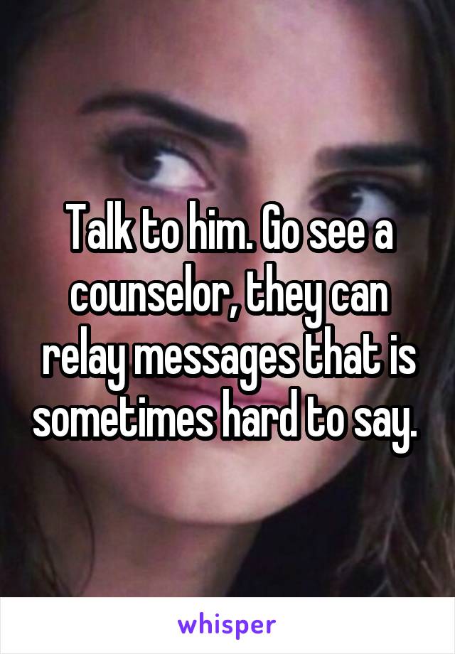 Talk to him. Go see a counselor, they can relay messages that is sometimes hard to say. 