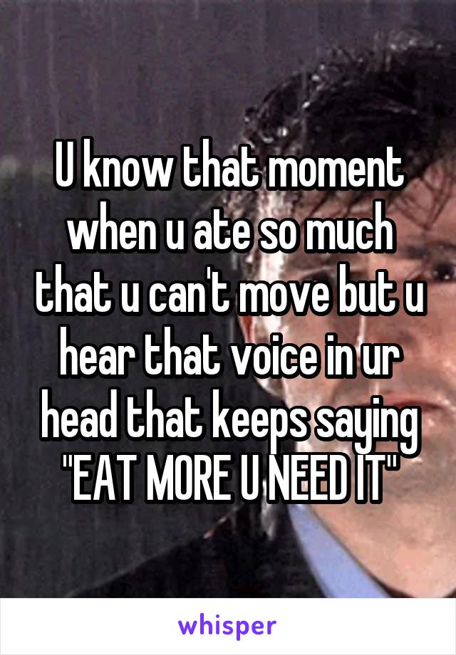 U know that moment when u ate so much that u can't move but u hear that voice in ur head that keeps saying "EAT MORE U NEED IT"