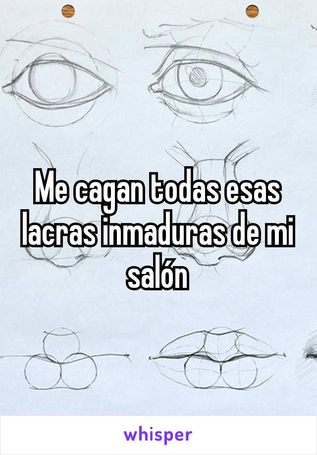 Me cagan todas esas lacras inmaduras de mi salón