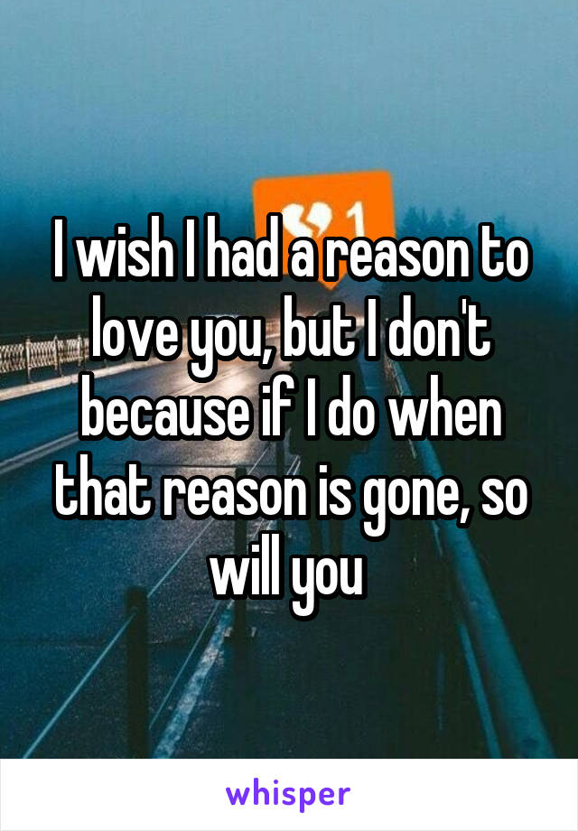 I wish I had a reason to love you, but I don't because if I do when that reason is gone, so will you 