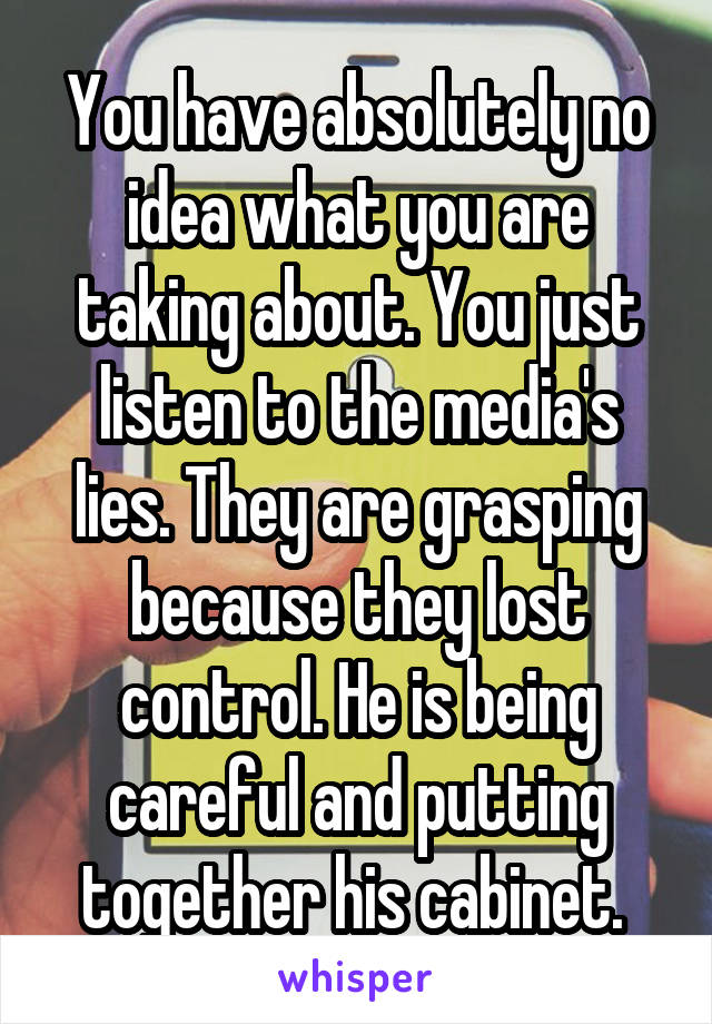 You have absolutely no idea what you are taking about. You just listen to the media's lies. They are grasping because they lost control. He is being careful and putting together his cabinet. 