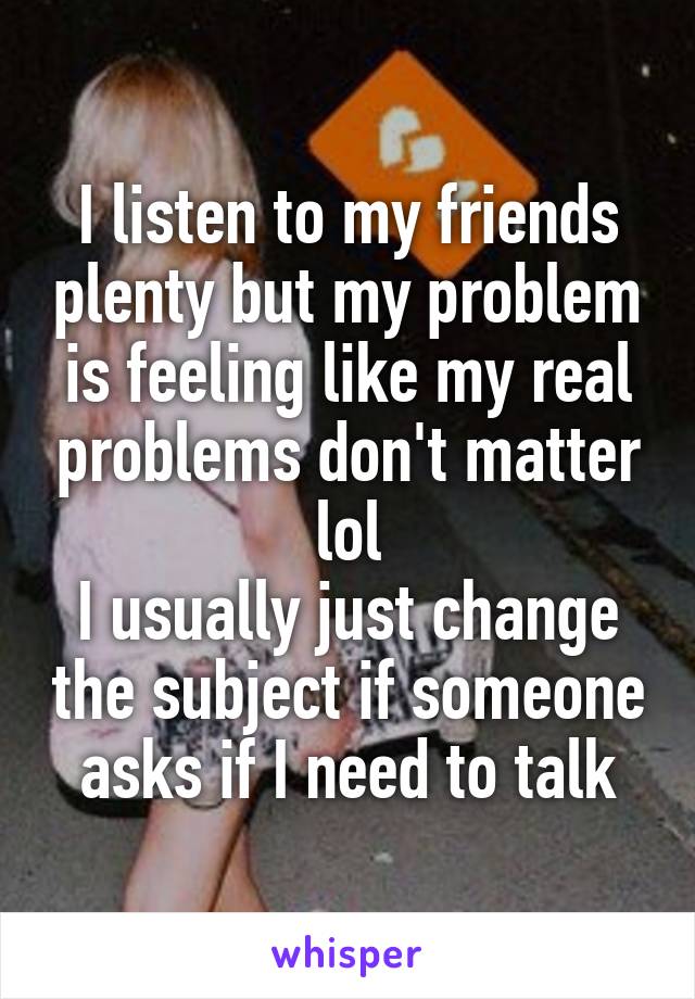 I listen to my friends plenty but my problem is feeling like my real problems don't matter lol
I usually just change the subject if someone asks if I need to talk