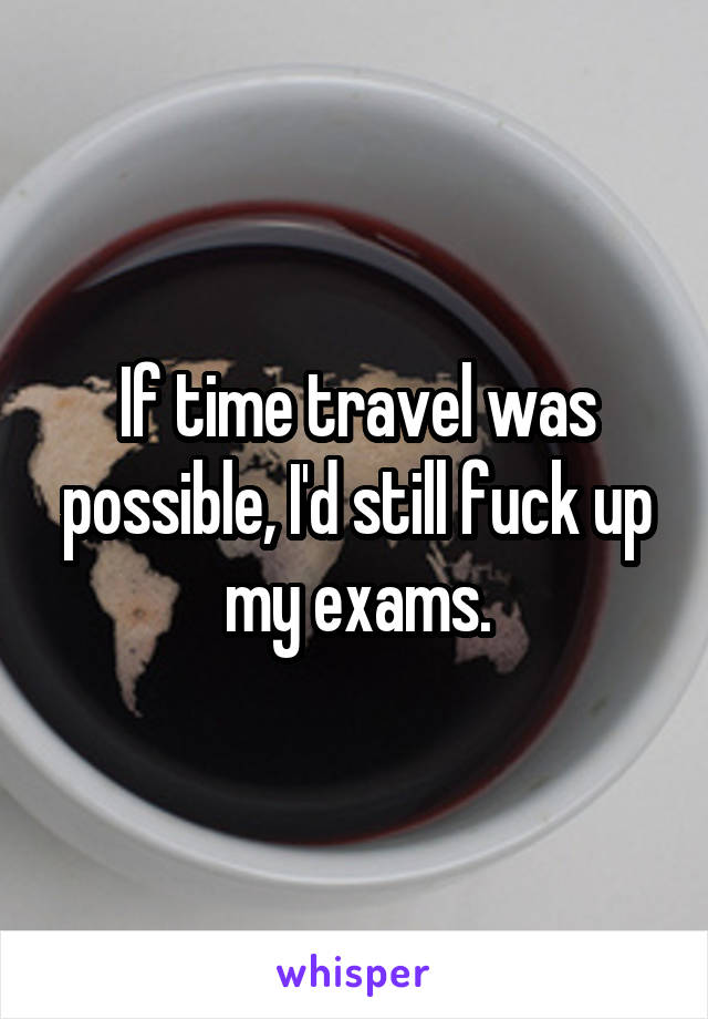 If time travel was possible, I'd still fuck up my exams.