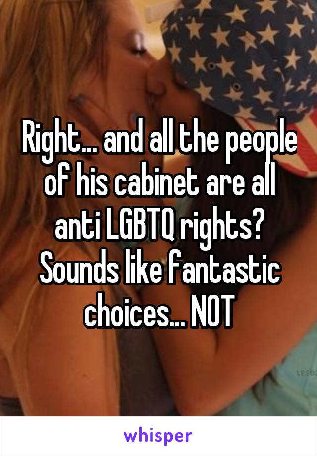 Right... and all the people of his cabinet are all anti LGBTQ rights? Sounds like fantastic choices... NOT