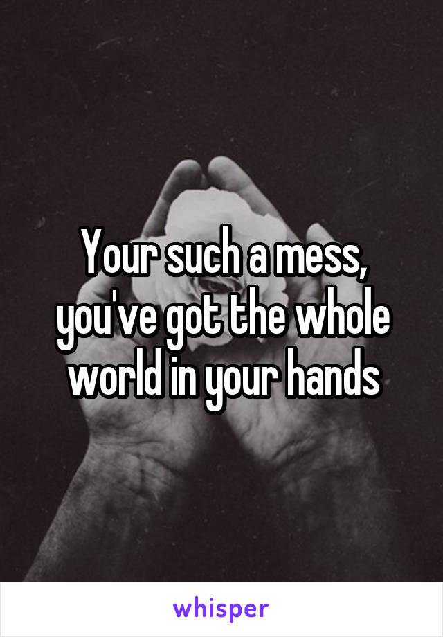 Your such a mess, you've got the whole world in your hands