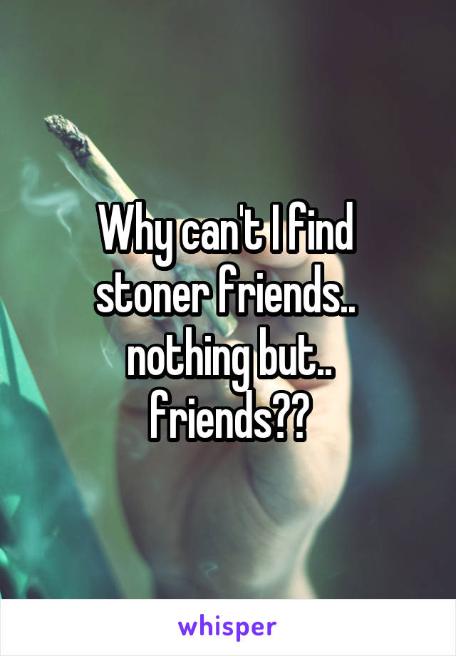 Why can't I find 
stoner friends.. 
nothing but..
 friends?? 