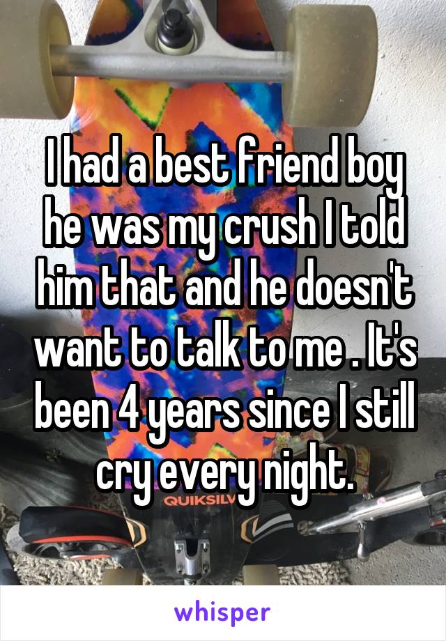 I had a best friend boy he was my crush I told him that and he doesn't want to talk to me . It's been 4 years since I still cry every night.