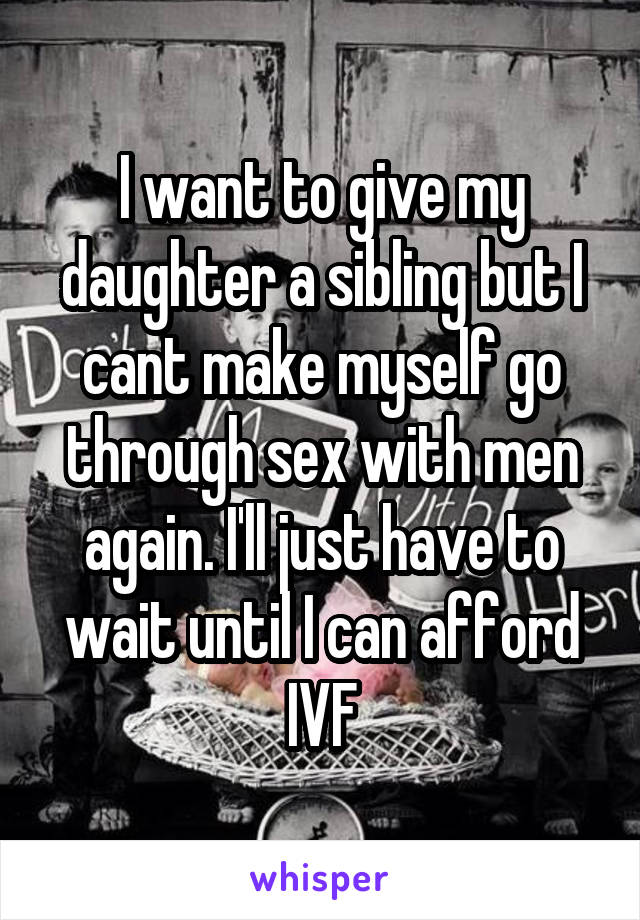 I want to give my daughter a sibling but I cant make myself go through sex with men again. I'll just have to wait until I can afford IVF