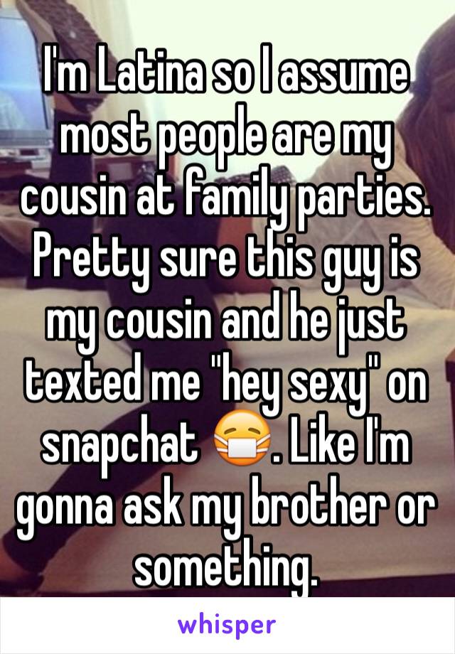 I'm Latina so I assume most people are my cousin at family parties. Pretty sure this guy is my cousin and he just texted me "hey sexy" on snapchat 😷. Like I'm gonna ask my brother or something.