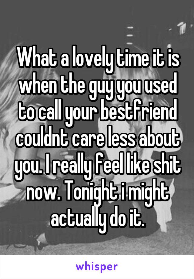 What a lovely time it is when the guy you used to call your bestfriend couldnt care less about you. I really feel like shit now. Tonight i might actually do it.