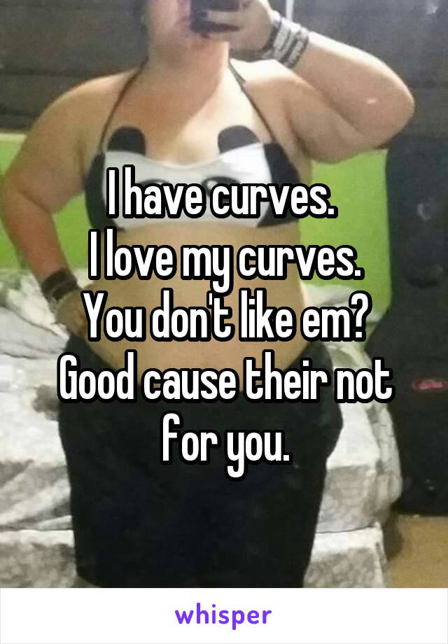 I have curves. 
I love my curves.
You don't like em?
Good cause their not for you.