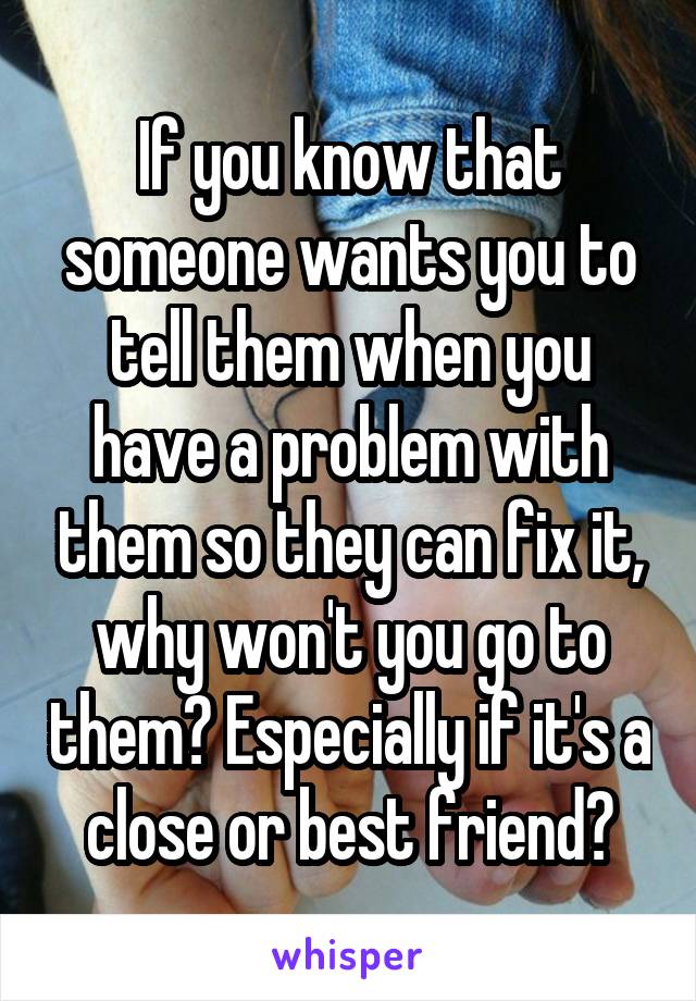 If you know that someone wants you to tell them when you have a problem with them so they can fix it, why won't you go to them? Especially if it's a close or best friend?