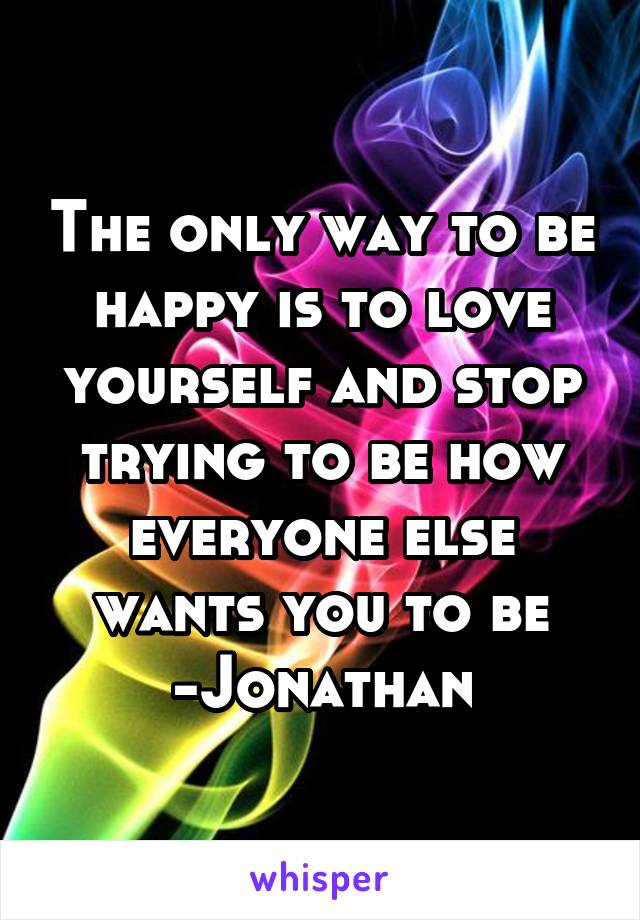 The only way to be happy is to love yourself and stop trying to be how everyone else wants you to be
-Jonathan