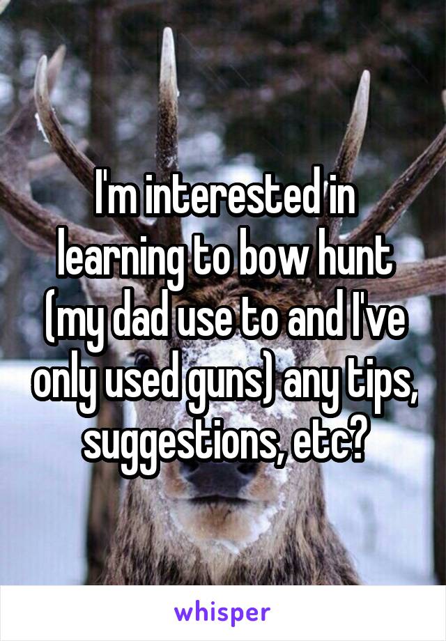 I'm interested in learning to bow hunt (my dad use to and I've only used guns) any tips, suggestions, etc?