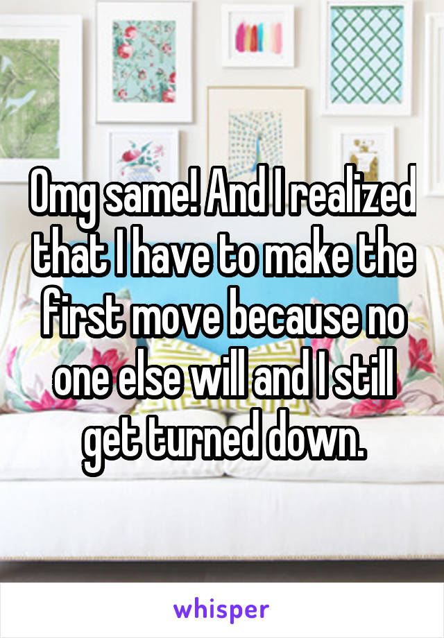 Omg same! And I realized that I have to make the first move because no one else will and I still get turned down.