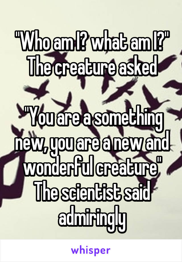 "Who am I? what am I?" The creature asked

 "You are a something new, you are a new and wonderful creature" The scientist said admiringly