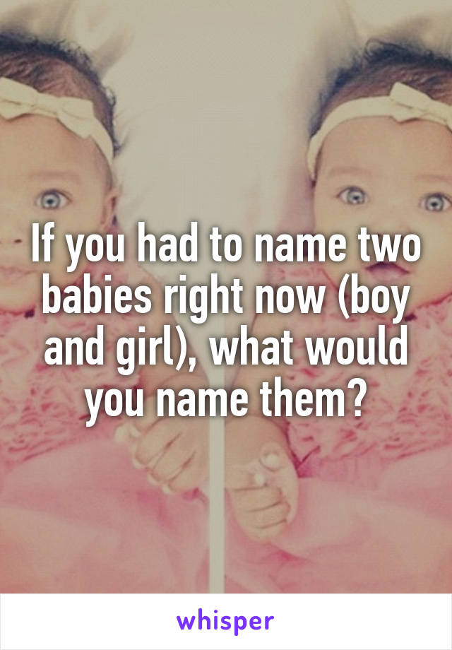 If you had to name two babies right now (boy and girl), what would you name them?