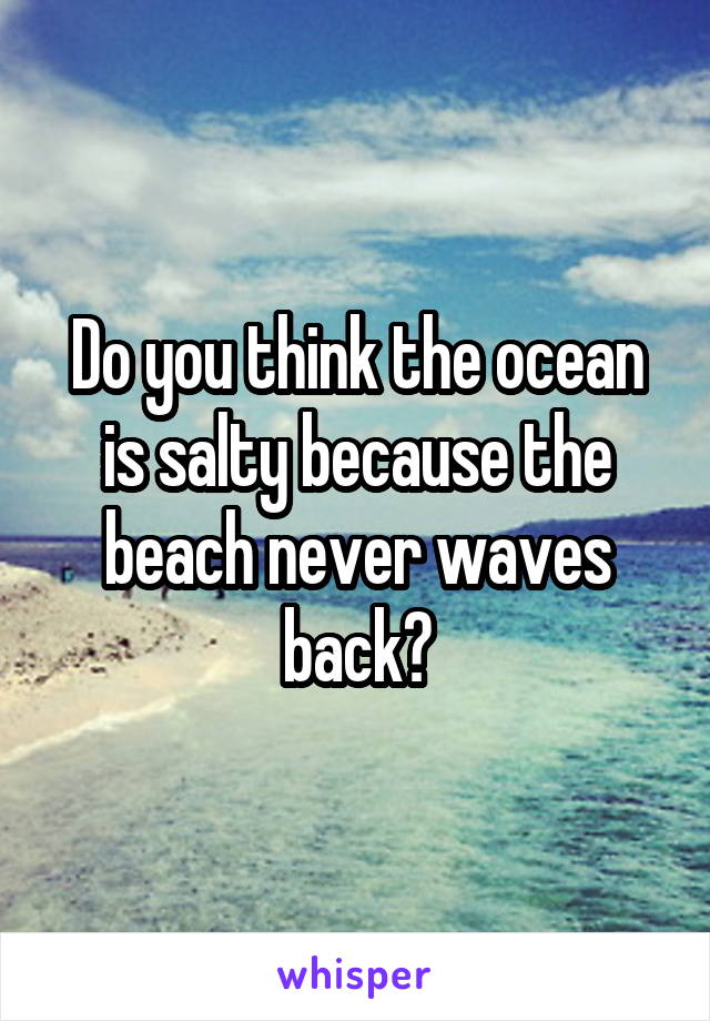 Do you think the ocean is salty because the beach never waves back?