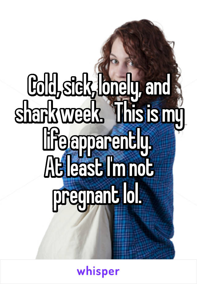 Cold, sick, lonely, and shark week.   This is my life apparently. 
At least I'm not pregnant lol. 