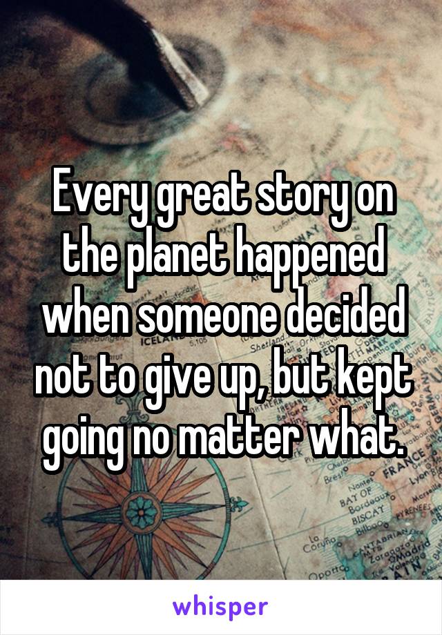 Every great story on the planet happened when someone decided not to give up, but kept going no matter what.