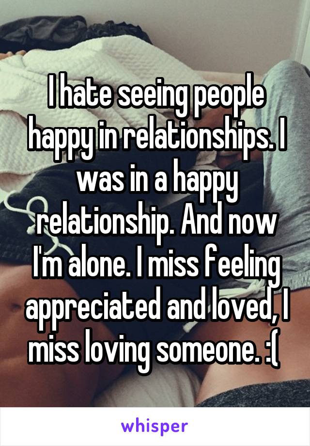 I hate seeing people happy in relationships. I was in a happy relationship. And now I'm alone. I miss feeling appreciated and loved, I miss loving someone. :( 