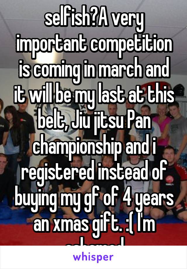 selfish?A very important competition is coming in march and it will be my last at this belt, Jiu jitsu Pan championship and i registered instead of buying my gf of 4 years an xmas gift. :( I'm ashamed