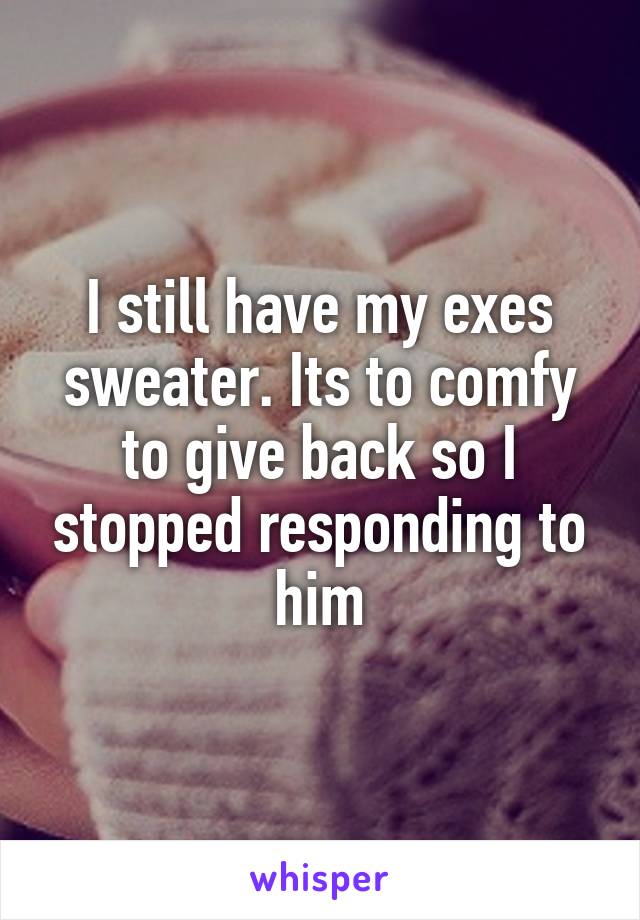 I still have my exes sweater. Its to comfy to give back so I stopped responding to him