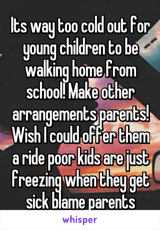 Its way too cold out for young children to be walking home from school! Make other arrangements parents! Wish I could offer them a ride poor kids are just freezing when they get sick blame parents