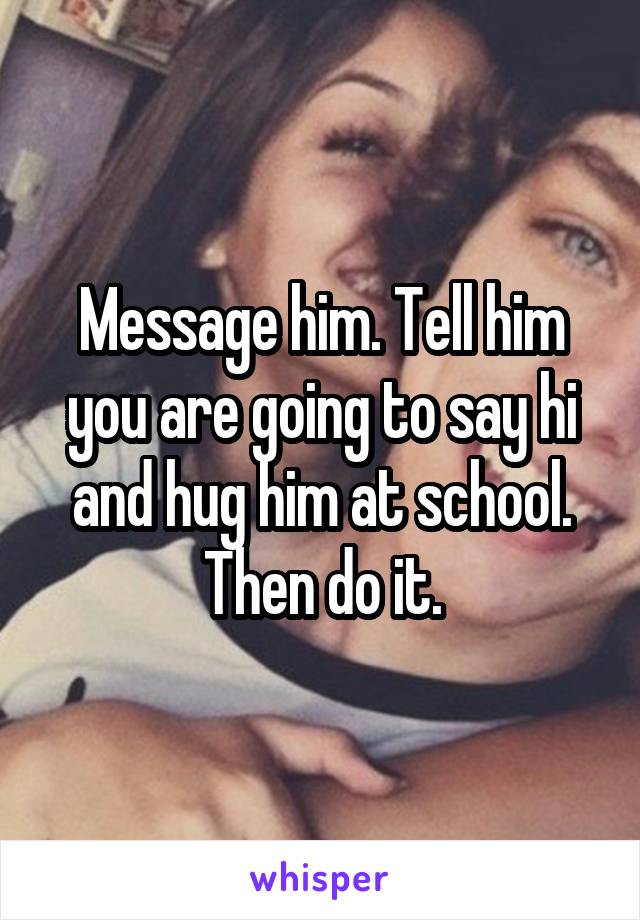 Message him. Tell him you are going to say hi and hug him at school. Then do it.