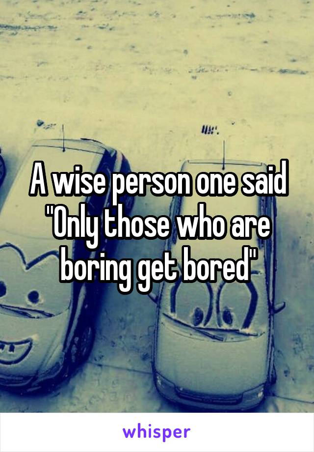 A wise person one said "Only those who are boring get bored"