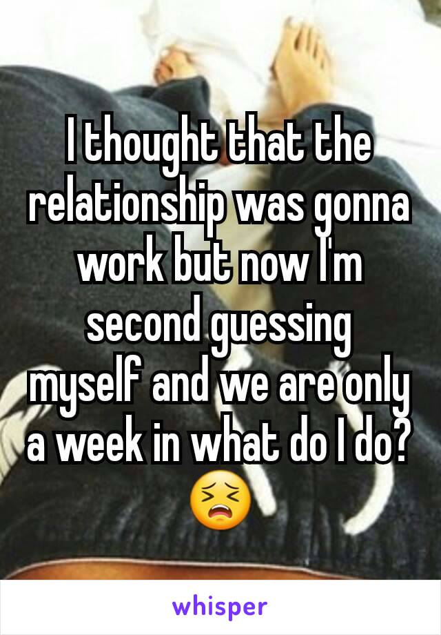 I thought that the relationship was gonna work but now I'm second guessing myself and we are only a week in what do I do? 😣