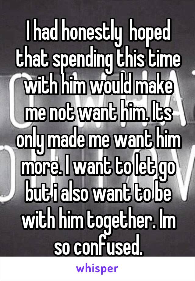 I had honestly  hoped that spending this time with him would make me not want him. Its only made me want him more. I want to let go but i also want to be with him together. Im so confused.