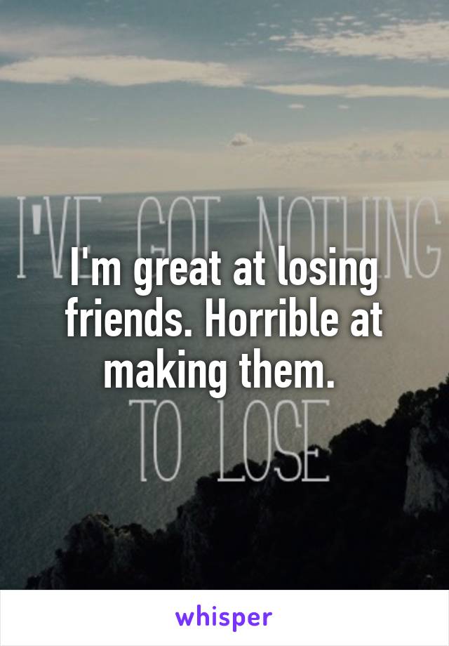 I'm great at losing friends. Horrible at making them. 