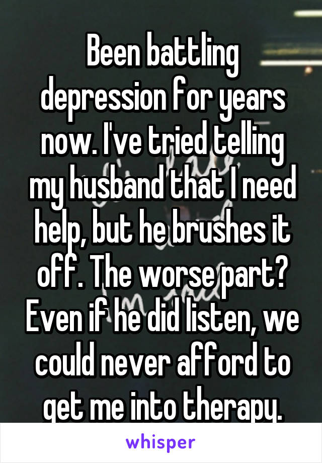 Been battling depression for years now. I've tried telling my husband that I need help, but he brushes it off. The worse part? Even if he did listen, we could never afford to get me into therapy.