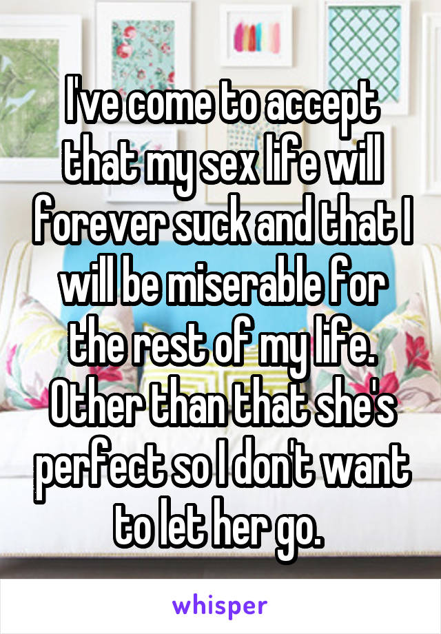 I've come to accept that my sex life will forever suck and that I will be miserable for the rest of my life. Other than that she's perfect so I don't want to let her go. 