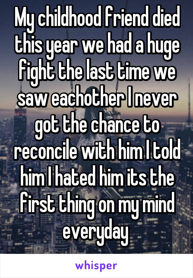 My childhood friend died this year we had a huge fight the last time we saw eachother I never got the chance to reconcile with him I told him I hated him its the first thing on my mind everyday 
