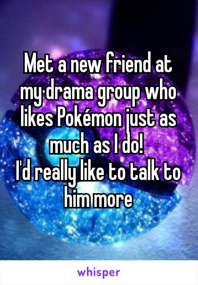 Met a new friend at my drama group who likes Pokémon just as much as I do! 
I'd really like to talk to him more