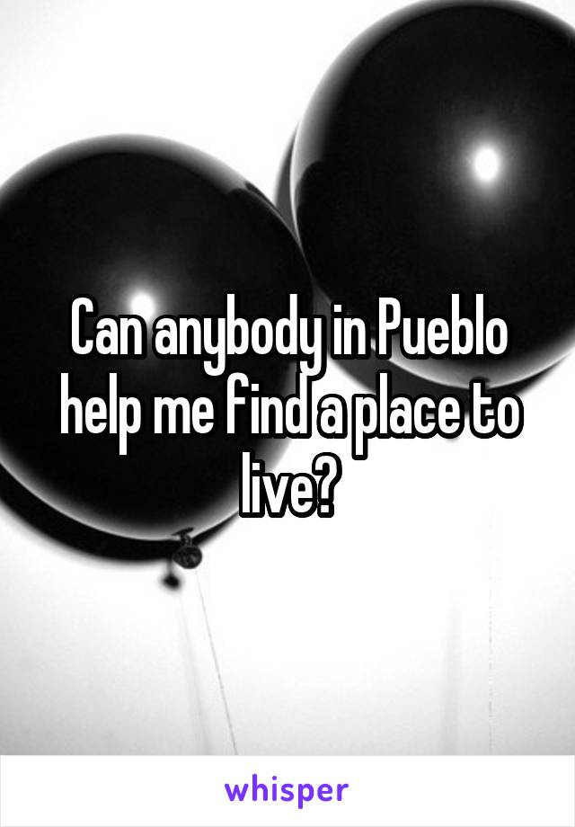 Can anybody in Pueblo help me find a place to live?