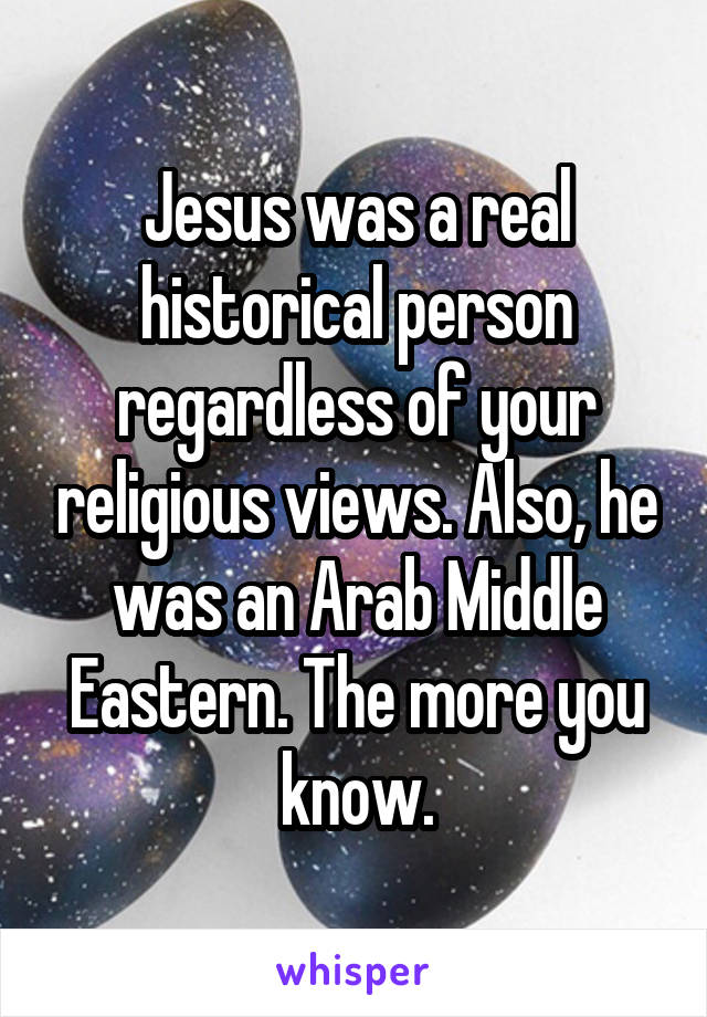 Jesus was a real historical person regardless of your religious views. Also, he was an Arab Middle Eastern. The more you know.